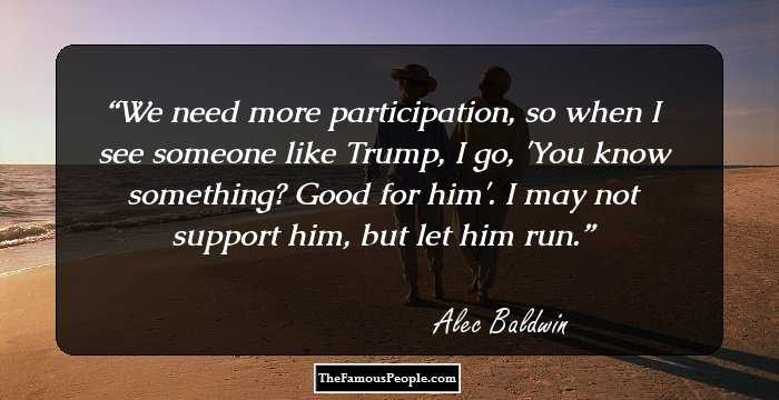 We need more participation, so when I see someone like Trump, I go, 'You know something? Good for him'. I may not support him, but let him run.