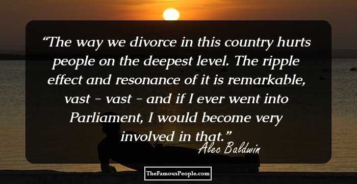 The way we divorce in this country hurts people on the deepest level. The ripple effect and resonance of it is remarkable, vast - vast - and if I ever went into Parliament, I would become very involved in that.