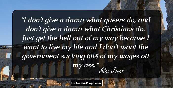I don't give a damn what queers do, and don't give a damn what Christians do. Just get the hell out of my way because I want to live my life and I don't want the government sucking 60% of my wages off my ass.