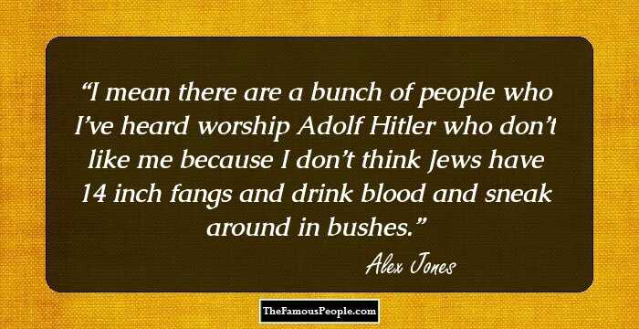 I mean there are a bunch of people who I’ve heard worship Adolf Hitler who don’t like me because I don’t think Jews have 14 inch fangs and drink blood and sneak around in bushes.
