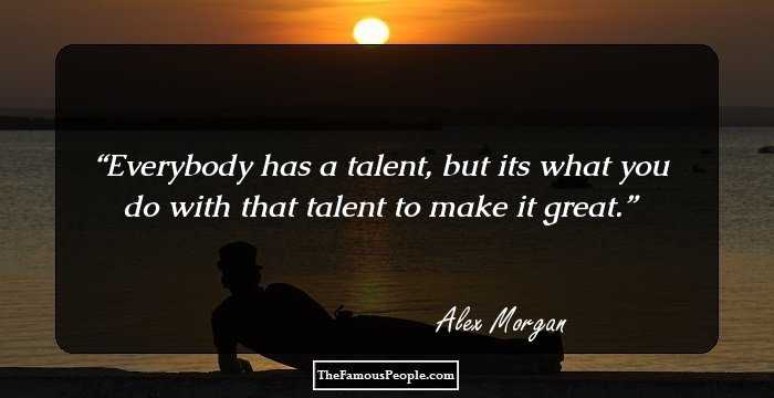 Everybody has a talent, but its what you do with that talent to make it great.