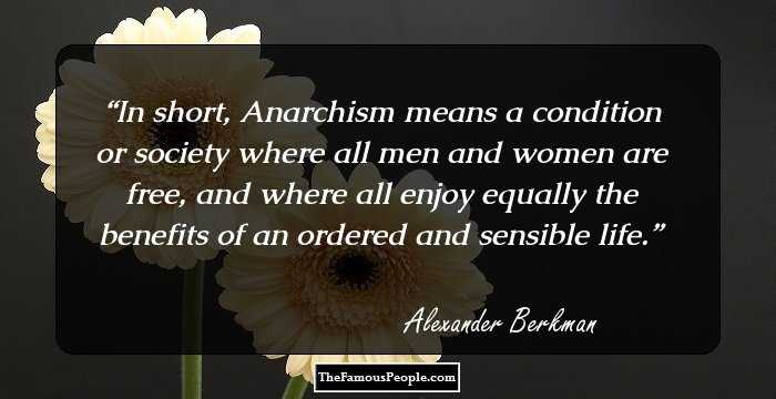 In short, Anarchism means a condition or society where all men and women are free, and where all enjoy equally the benefits of an ordered and sensible life.