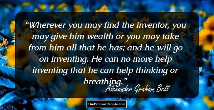Wherever you may find the inventor, you may give him wealth or you may take from him all that he has; and he will go on inventing. He can no more help inventing that he can help thinking or breathing.