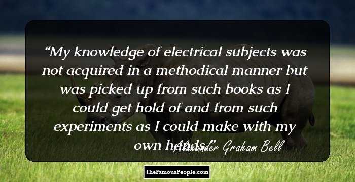 My knowledge of electrical subjects was not acquired in a methodical manner but was picked up from such books as I could get hold of and from such experiments as I could make with my own hands.