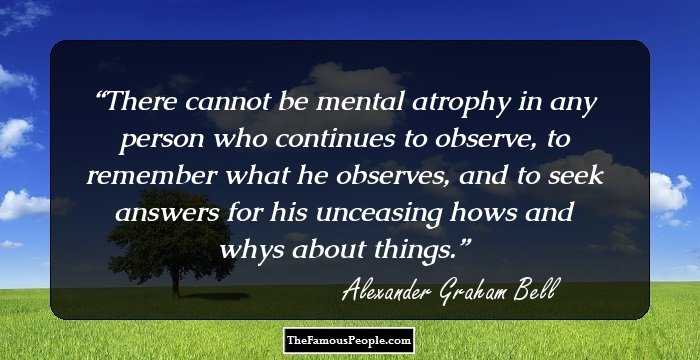 There cannot be mental atrophy in any person who continues to observe, to remember what he observes, and to seek answers for his unceasing hows and whys about things.