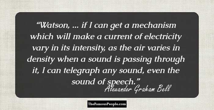 Watson, ... if I can get a mechanism which will make a current of electricity vary in its intensity, as the air varies in density when a sound is passing through it, I can telegraph any sound, even the sound of speech.
