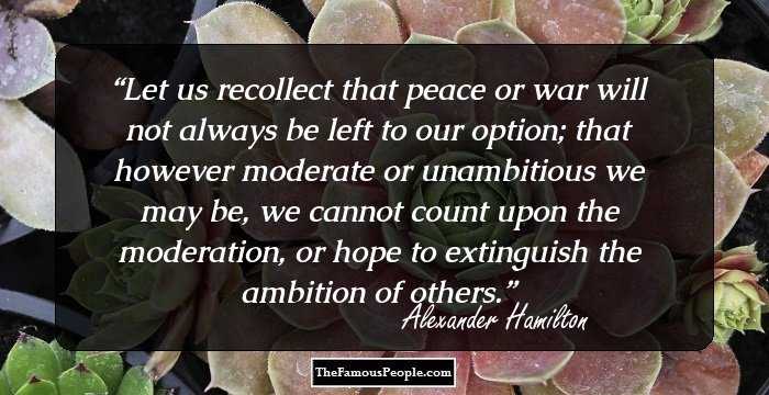 Let us recollect that peace or war will not always be left to our option; that however moderate or unambitious we may be, we cannot count upon the moderation, or hope to extinguish the ambition of others.
