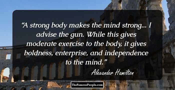 A strong body makes the mind strong... I advise the gun. While this gives moderate exercise to the body, it gives boldness, enterprise, and independence to the mind.