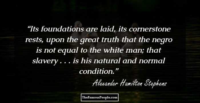 Its foundations are laid, its cornerstone rests, upon the great truth that the negro is not equal to the white man; that slavery . . . is his natural and normal condition.