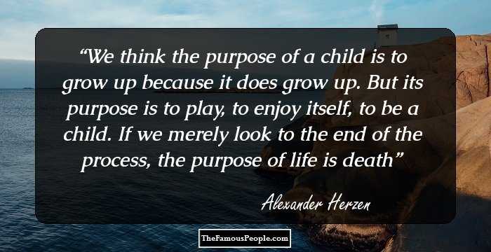 We think the purpose of a child is to grow up because it does grow up. But its purpose is to play, to enjoy itself, to be a child. If we merely look to the end of the process, the purpose of life is death