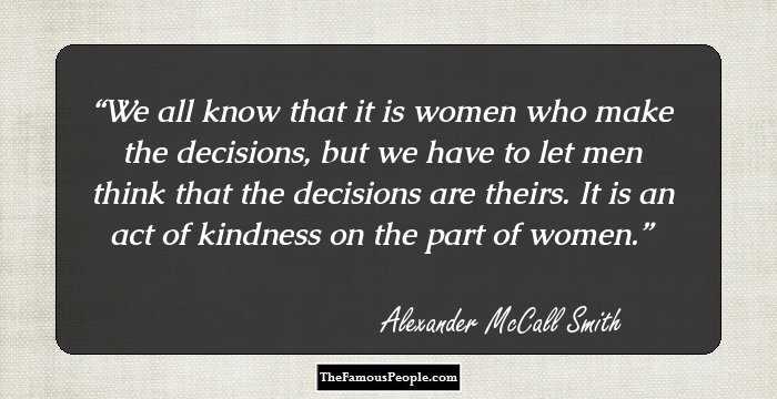 We all know that it is women who make the decisions, but we have to let men think that the decisions are theirs. It is an act of kindness on the part of women.