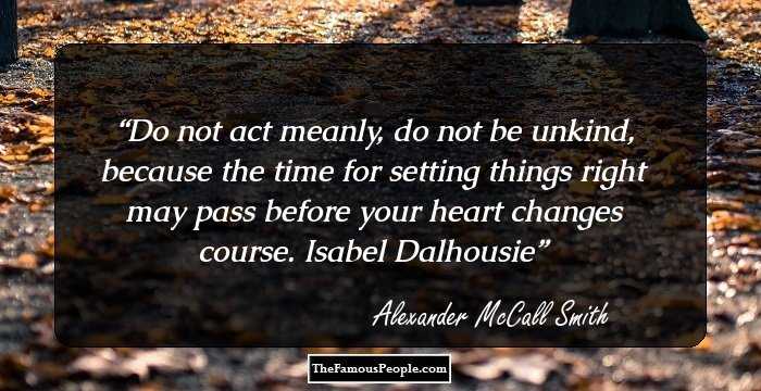 Do not act meanly, do not be unkind, because the time for setting things right may pass before your heart changes course. 
Isabel Dalhousie