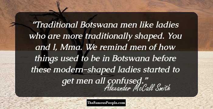 Traditional Botswana men like ladies who are more traditionally shaped. You and I, Mma. We remind men of how things used to be in Botswana before these modern-shaped ladies started to get men all confused.