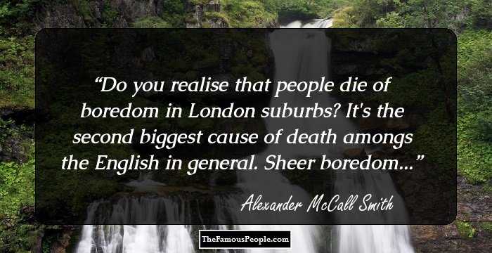 Do you realise that people die of boredom in London suburbs? It's the second biggest cause of death amongs the English in general. Sheer boredom...