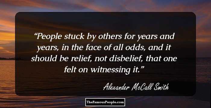 People stuck by others for years and years, in the face of all odds, and it should be relief, not disbelief, that one felt on witnessing it.