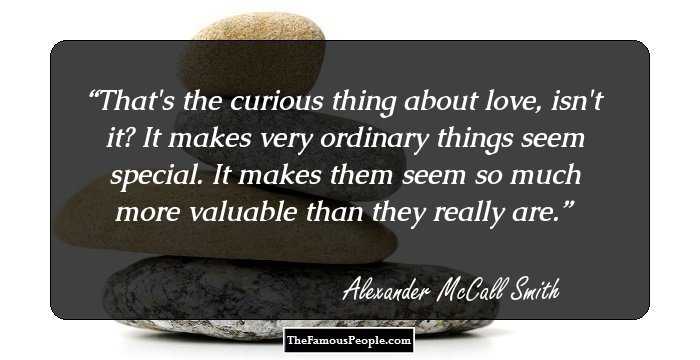 That's the curious thing about love, isn't it? It makes very ordinary things seem special. It makes them seem so much more valuable than they really are.