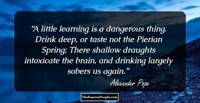 A little learning is a dangerous thing.
Drink deep, or taste not the Pierian Spring;
There shallow draughts intoxicate the brain,
and drinking largely sobers us again.