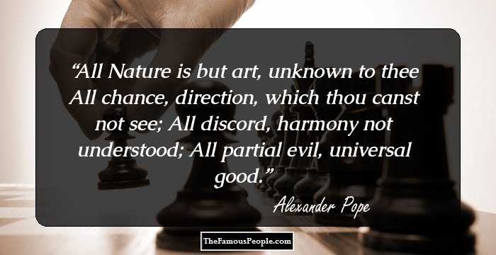 All Nature is but art, unknown to thee
All chance, direction, which thou canst not see;
All discord, harmony not understood; 
All partial evil, universal good.