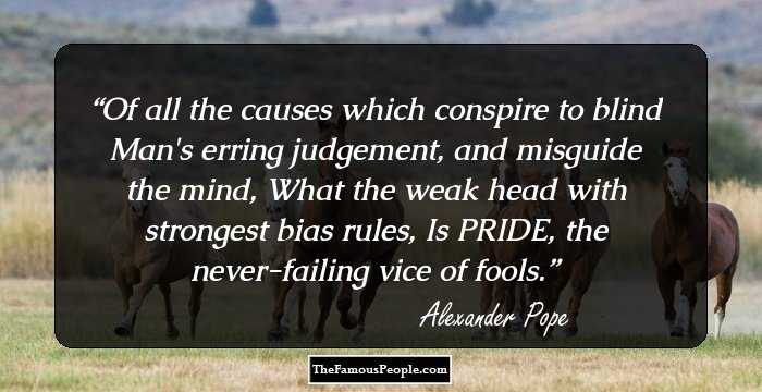 Of all the causes which conspire to blind
Man's erring judgement, and misguide the mind,
What the weak head with strongest bias rules, 
Is PRIDE, the never-failing vice of fools.
