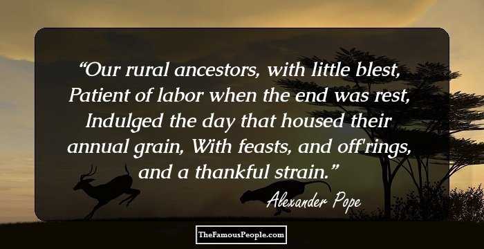 Our rural ancestors, with little blest, 
Patient of labor when the end was rest, 
Indulged the day that housed their annual grain, 
With feasts, and off'rings, and a thankful strain.