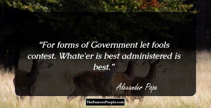 For forms of Government let fools contest. Whate'er is best administered is best.