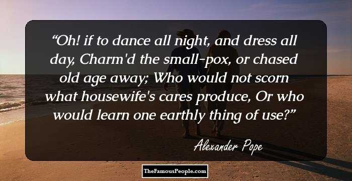 Oh! if to dance all night, and dress all day,
Charm'd the small-pox, or chased old age away;
Who would not scorn what housewife's cares produce,
Or who would learn one earthly thing of use?