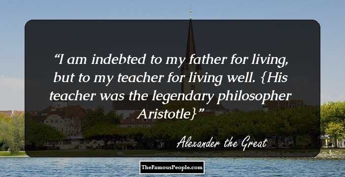 I am indebted to my father for living, but to my teacher for living well.

{His teacher was the legendary philosopher Aristotle}
