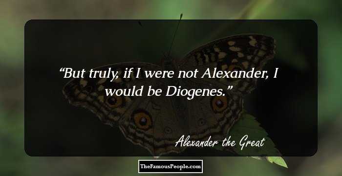 But truly, if I were not Alexander, I would be Diogenes.