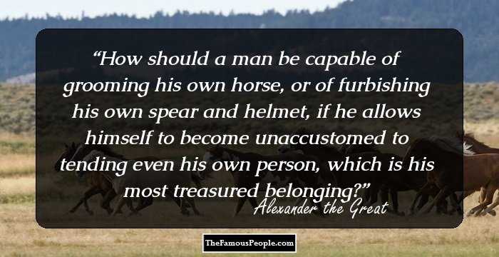 How should a man be capable of grooming his own horse, or of furbishing his own spear and helmet, if he allows himself to become unaccustomed to tending even his own person, which is his most treasured belonging?