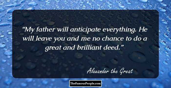 My father will anticipate everything. He will leave you and me no chance to do a great and brilliant deed.