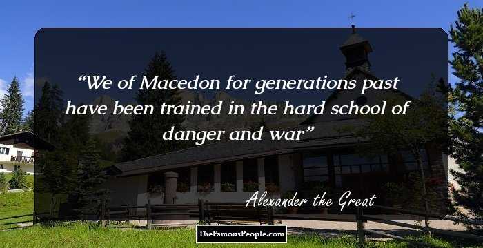 We of Macedon for generations past have been trained in the hard school of danger and war