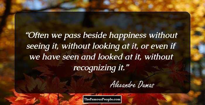 Often we pass beside happiness without seeing it, without looking at it, or even if we have seen and looked at it, without recognizing it.