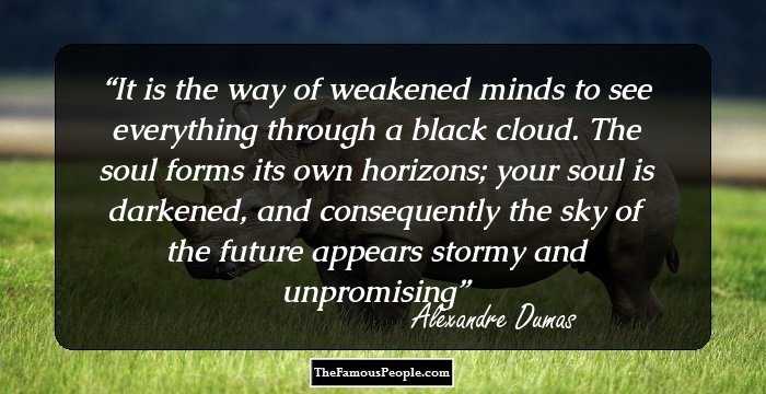 It is the way of weakened minds to see everything through a black cloud. The soul forms its own horizons; your soul is darkened, and consequently the sky of the future appears stormy and unpromising