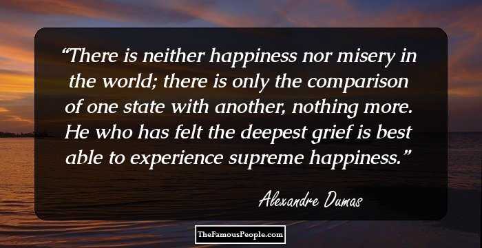 There is neither happiness nor misery in the world; there is only the comparison of one state with another, nothing more. He who has felt the deepest grief is best able to experience supreme happiness.