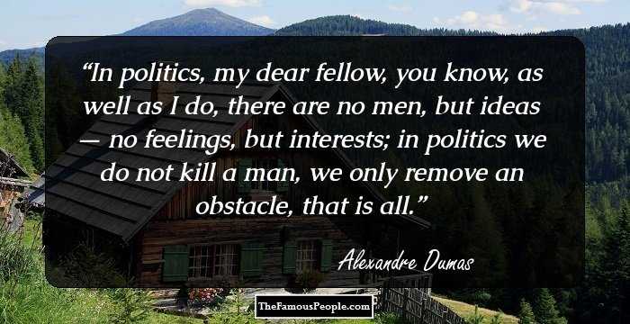 In politics, my dear fellow, you know, as well as I do, there are no men, but ideas — no feelings, but interests; in politics we do not kill a man, we only remove an obstacle, that is all.