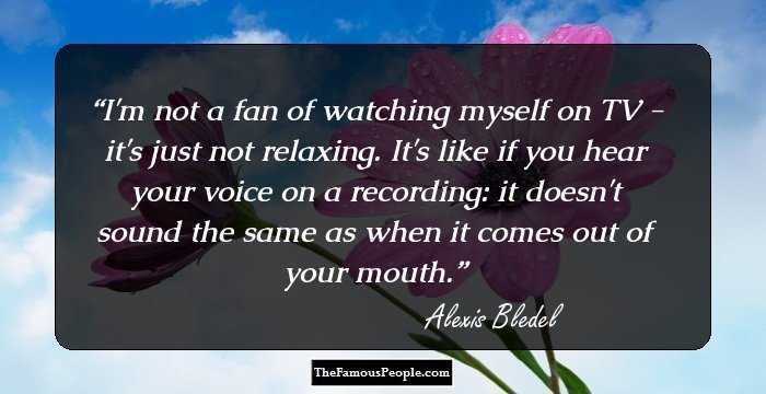 I'm not a fan of watching myself on TV - it's just not relaxing. It's like if you hear your voice on a recording: it doesn't sound the same as when it comes out of your mouth.