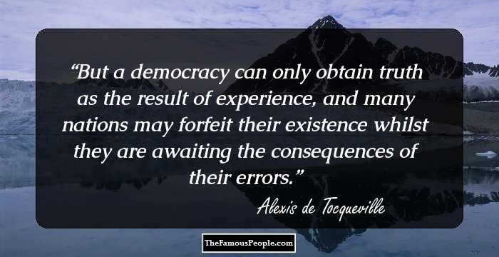 But a democracy can only obtain truth as the result of experience, and many nations may forfeit their existence whilst they are awaiting the consequences of their errors.