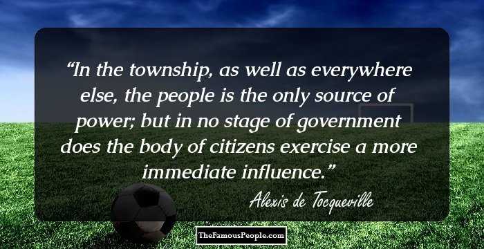 In the township, as well as everywhere else, the people is the only source of power; but in no stage of government does the body of citizens exercise a more immediate influence.