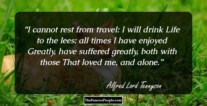 I cannot rest from travel: I will drink
Life to the lees: all times I have enjoyed
Greatly, have suffered greatly, both with those
That loved me, and alone.