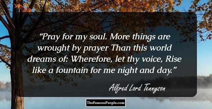 Pray for my soul. More things are wrought by prayer
Than this world dreams of: Wherefore, let thy voice,
Rise like a fountain for me night and day.