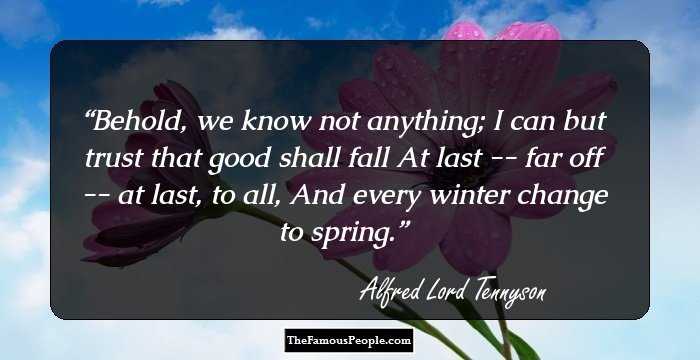 Behold, we know not anything;
I can but trust that good shall fall
At last -- far off -- at last, to all,
And every winter change to spring.