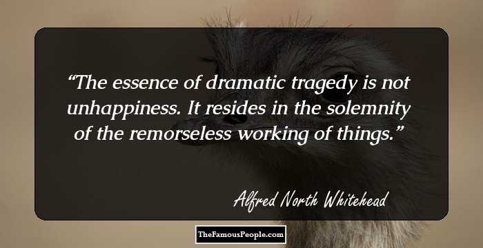 The essence of dramatic tragedy is not unhappiness. It resides in the solemnity of the remorseless working of things.