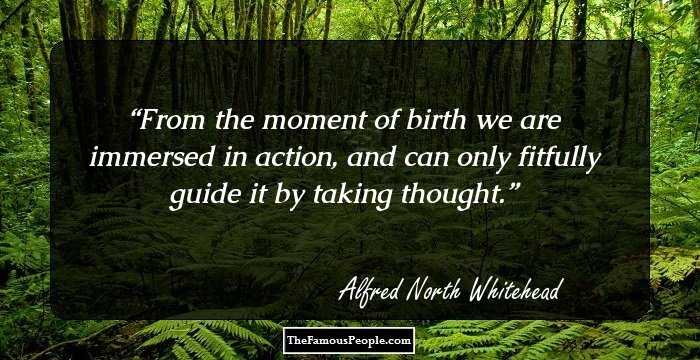From the moment of birth we are immersed in action, and can only fitfully guide it by taking thought.