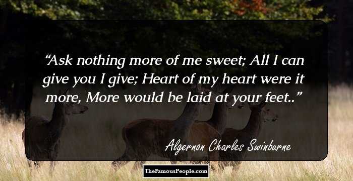 Ask nothing more of me sweet;
All I can give you I give;
Heart of my heart were it more,
More would be laid at your feet..