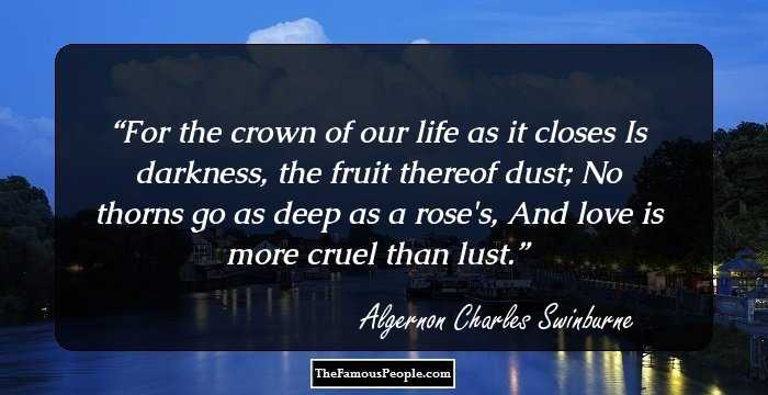 For the crown of our life as it closes Is darkness, the fruit thereof dust; No thorns go as deep as a rose's, And love is more cruel than lust.