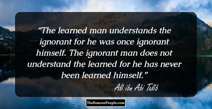 The learned man understands the ignorant for he was once ignorant himself. The ignorant man does not understand the learned for he has never been learned himself.