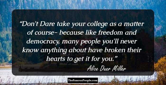 Don't Dare take your college as a matter of course- because like freedom and democracy, many people you'll never know anything about have broken their hearts to get it for you.