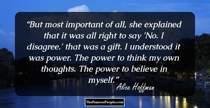But most important of all, she explained that it was all right to say 'No. I disagree.' that was a gift. I understood it was power. The power to think my own thoughts. The power to believe in myself.