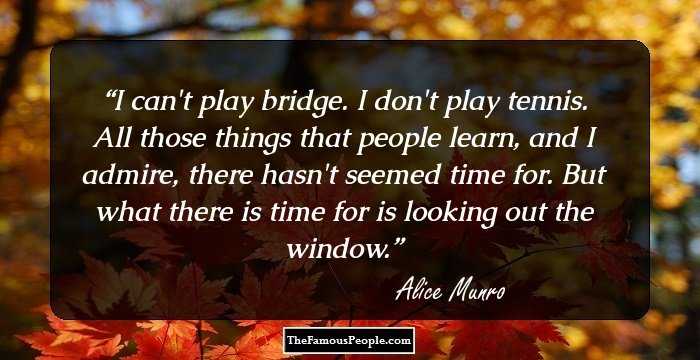 I can't play bridge. I don't play tennis. All those things that people learn, and I admire, there hasn't seemed time for. But what there is time for is looking out the window.
