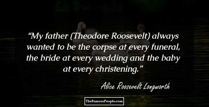 My father (Theodore Roosevelt) always wanted to be the corpse at every funeral,
the bride at every wedding and the baby at every christening.